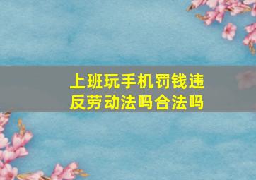 上班玩手机罚钱违反劳动法吗合法吗