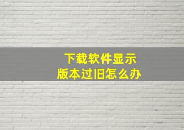 下载软件显示版本过旧怎么办