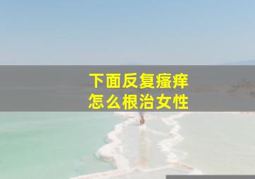 下面反复瘙痒怎么根治女性