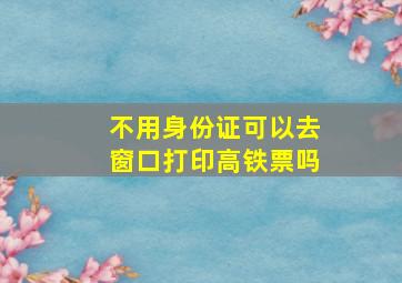 不用身份证可以去窗口打印高铁票吗