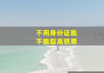 不用身份证能不能取高铁票