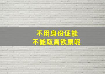 不用身份证能不能取高铁票呢