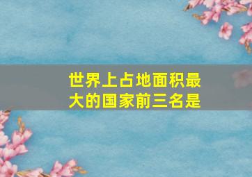 世界上占地面积最大的国家前三名是