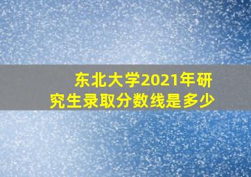 东北大学2021年研究生录取分数线是多少