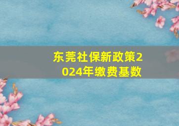 东莞社保新政策2024年缴费基数