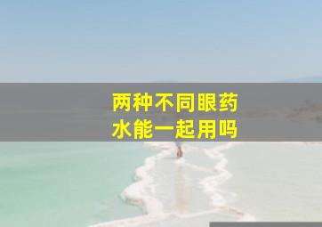 两种不同眼药水能一起用吗