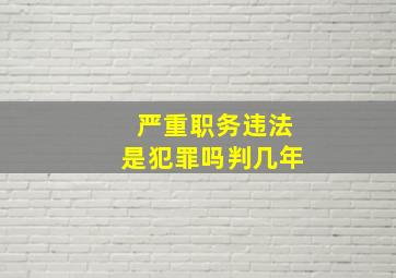 严重职务违法是犯罪吗判几年