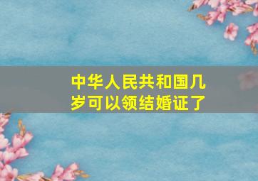 中华人民共和国几岁可以领结婚证了