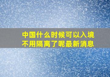 中国什么时候可以入境不用隔离了呢最新消息