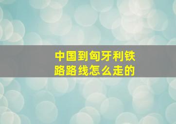 中国到匈牙利铁路路线怎么走的