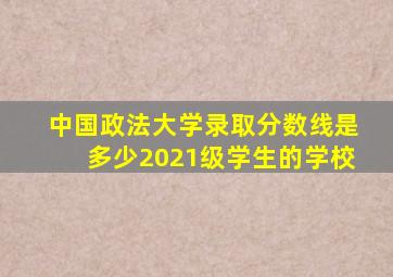 中国政法大学录取分数线是多少2021级学生的学校