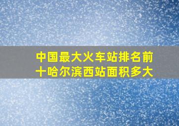 中国最大火车站排名前十哈尔滨西站面积多大