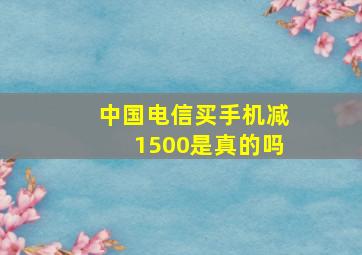 中国电信买手机减1500是真的吗