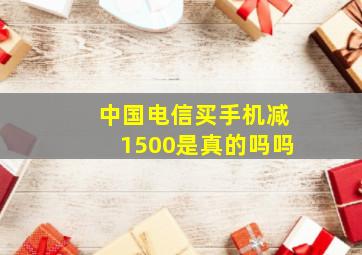 中国电信买手机减1500是真的吗吗