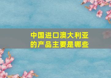 中国进口澳大利亚的产品主要是哪些