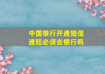 中国银行开通短信通知必须去银行吗