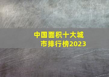 中国面积十大城市排行榜2023