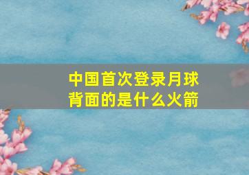 中国首次登录月球背面的是什么火箭