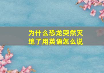 为什么恐龙突然灭绝了用英语怎么说