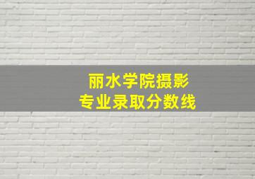 丽水学院摄影专业录取分数线