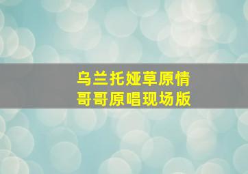 乌兰托娅草原情哥哥原唱现场版