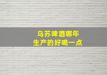 乌苏啤酒哪年生产的好喝一点