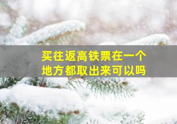 买往返高铁票在一个地方都取出来可以吗