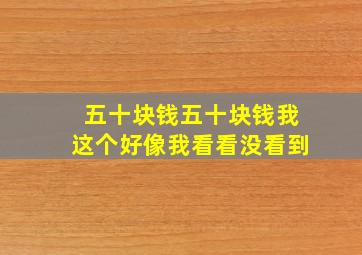 五十块钱五十块钱我这个好像我看看没看到