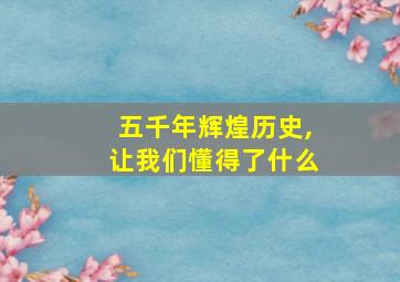 五千年辉煌历史,让我们懂得了什么