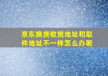 京东换货收货地址和取件地址不一样怎么办呢