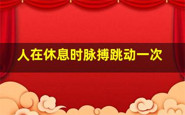 人在休息时脉搏跳动一次