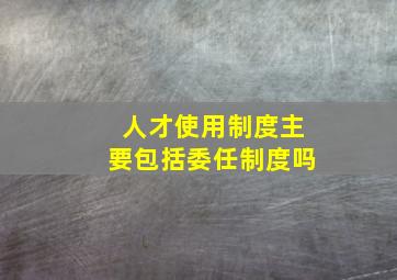 人才使用制度主要包括委任制度吗