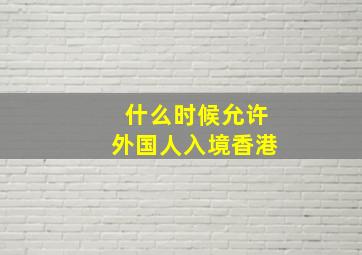 什么时候允许外国人入境香港