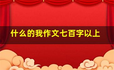 什么的我作文七百字以上