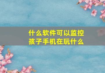 什么软件可以监控孩子手机在玩什么