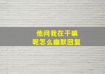 他问我在干嘛呢怎么幽默回复