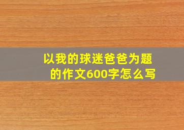 以我的球迷爸爸为题的作文600字怎么写