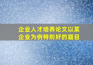 企业人才培养论文以某企业为例特别好的题目