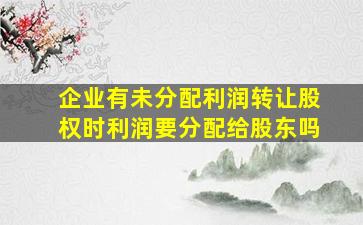 企业有未分配利润转让股权时利润要分配给股东吗