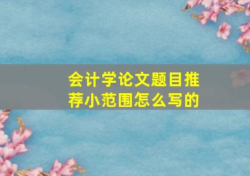 会计学论文题目推荐小范围怎么写的