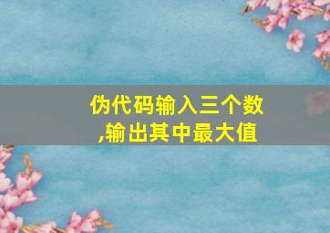 伪代码输入三个数,输出其中最大值