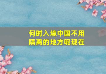 何时入境中国不用隔离的地方呢现在