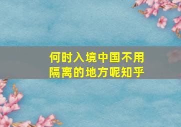 何时入境中国不用隔离的地方呢知乎