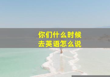 你们什么时候去英语怎么说