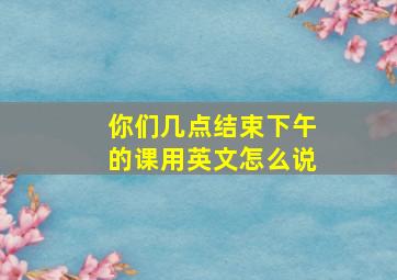 你们几点结束下午的课用英文怎么说