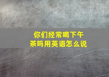 你们经常喝下午茶吗用英语怎么说