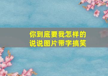 你到底要我怎样的说说图片带字搞笑