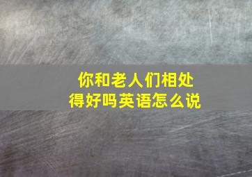 你和老人们相处得好吗英语怎么说