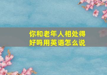 你和老年人相处得好吗用英语怎么说