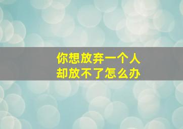 你想放弃一个人却放不了怎么办